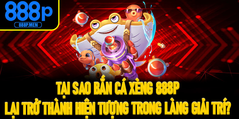 Tại sao Bắn Cá Xèng 888P lại trở thành hiện tượng trong làng giải trí?