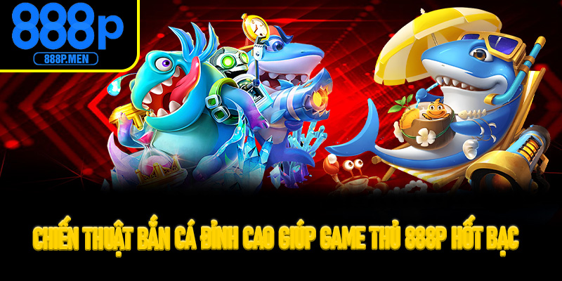 Chiến thuật bắn cá đỉnh cao giúp game thủ 888P hốt bạc